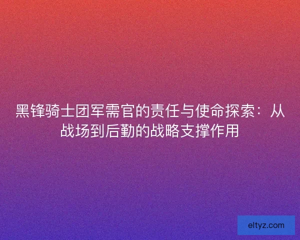 黑锋骑士团军需官的责任与使命探索：从战场到后勤的战略支撑作用