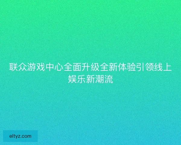 联众游戏中心全面升级全新体验引领线上娱乐新潮流