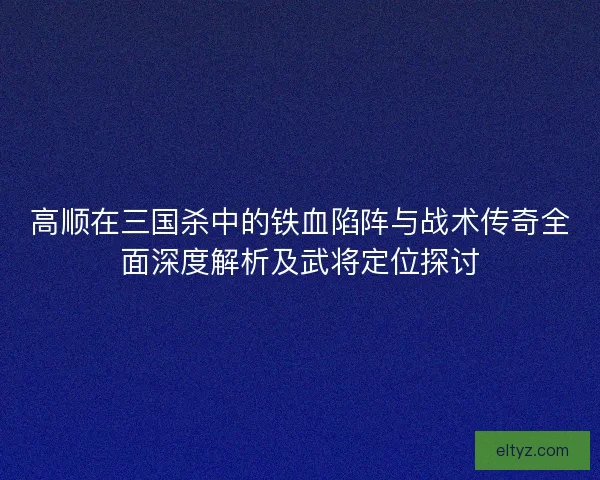 高顺在三国杀中的铁血陷阵与战术传奇全面深度解析及武将定位探讨
