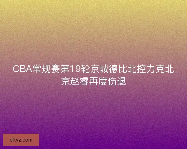 CBA常规赛第19轮京城德比北控力克北京赵睿再度伤退