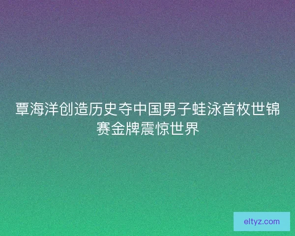 覃海洋创造历史夺中国男子蛙泳首枚世锦赛金牌震惊世界