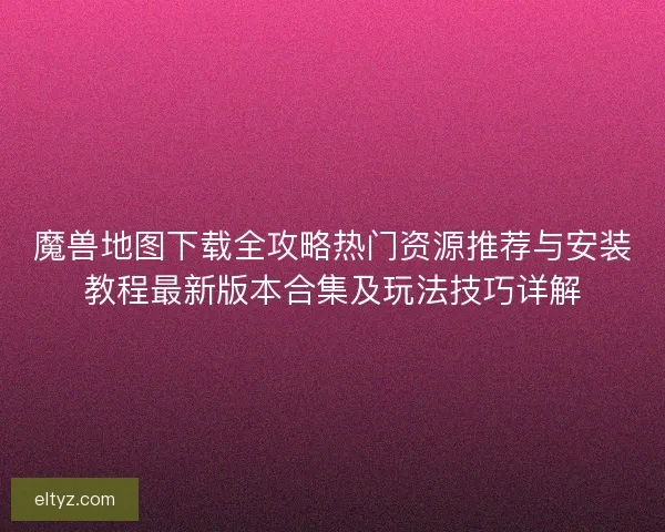 魔兽地图下载全攻略热门资源推荐与安装教程最新版本合集及玩法技巧详解