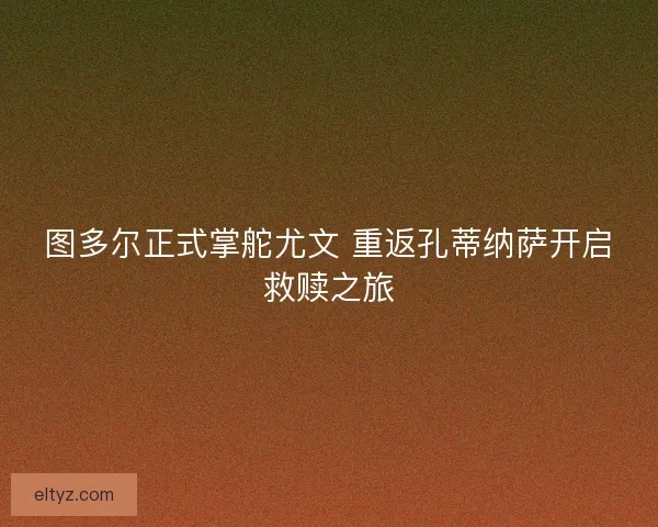 图多尔正式掌舵尤文 重返孔蒂纳萨开启救赎之旅