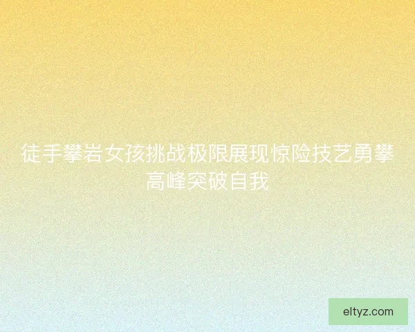 徒手攀岩女孩挑战极限展现惊险技艺勇攀高峰突破自我